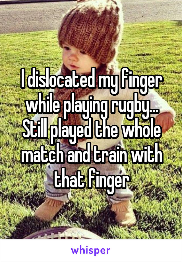 I dislocated my finger while playing rugby... Still played the whole match and train with that finger