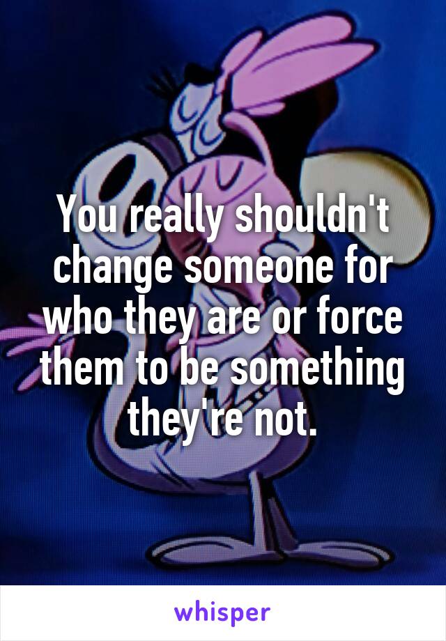 You really shouldn't change someone for who they are or force them to be something they're not.
