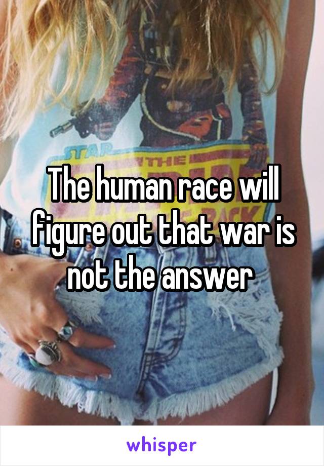 The human race will figure out that war is not the answer 