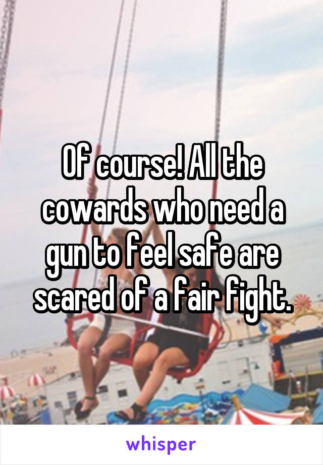 Of course! All the cowards who need a gun to feel safe are scared of a fair fight.