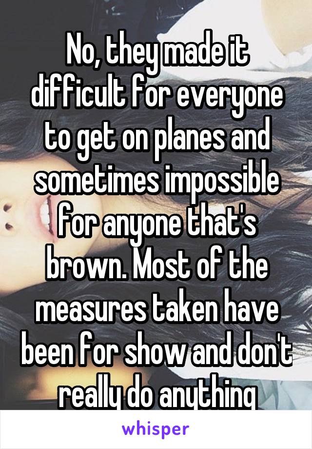 No, they made it difficult for everyone to get on planes and sometimes impossible for anyone that's brown. Most of the measures taken have been for show and don't really do anything