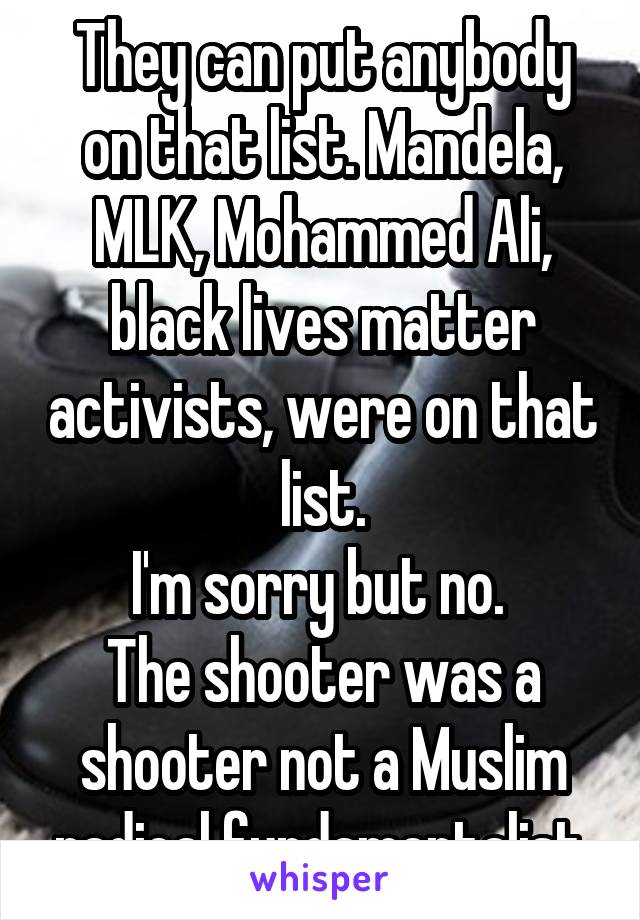 They can put anybody on that list. Mandela, MLK, Mohammed Ali, black lives matter activists, were on that list.
I'm sorry but no. 
The shooter was a shooter not a Muslim radical fundamentalist.