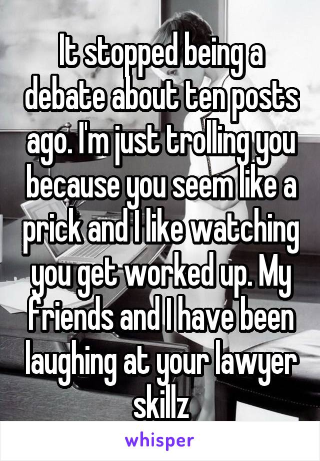 It stopped being a debate about ten posts ago. I'm just trolling you because you seem like a prick and I like watching you get worked up. My friends and I have been laughing at your lawyer skillz