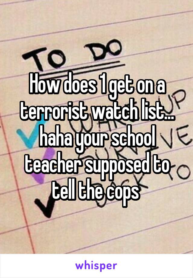 How does 1 get on a terrorist watch list... haha your school teacher supposed to tell the cops 