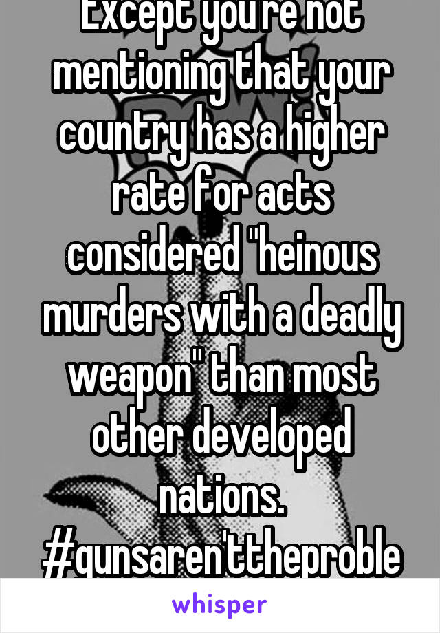 Except you're not mentioning that your country has a higher rate for acts considered "heinous murders with a deadly weapon" than most other developed nations. #gunsaren'ttheproblem