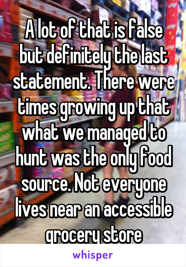 A lot of that is false but definitely the last statement. There were times growing up that what we managed to hunt was the only food source. Not everyone lives near an accessible grocery store