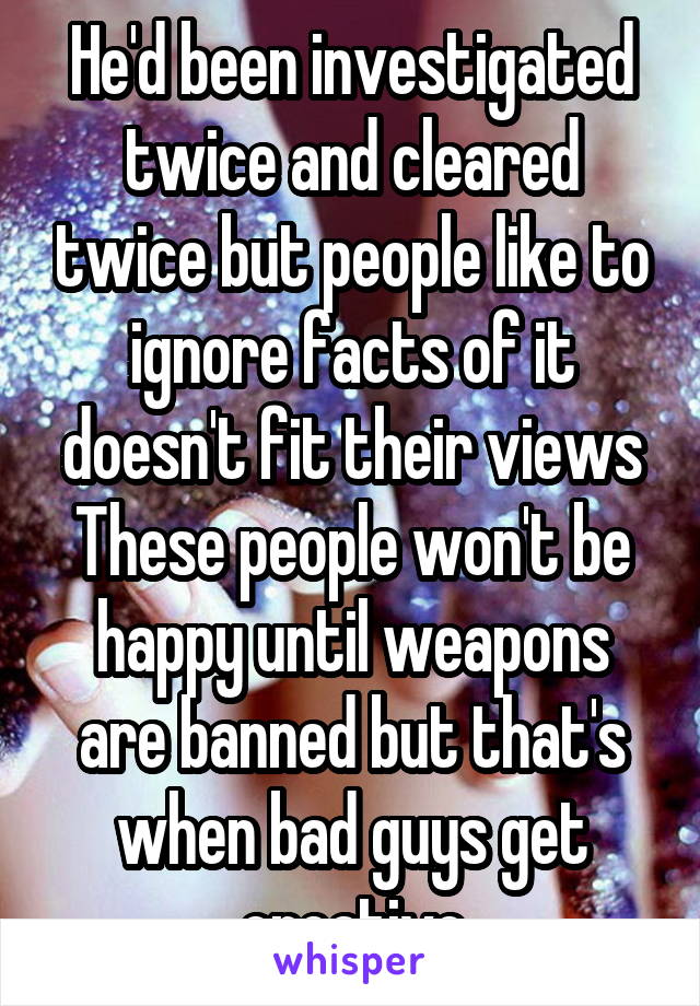 He'd been investigated twice and cleared twice but people like to ignore facts of it doesn't fit their views These people won't be happy until weapons are banned but that's when bad guys get creative