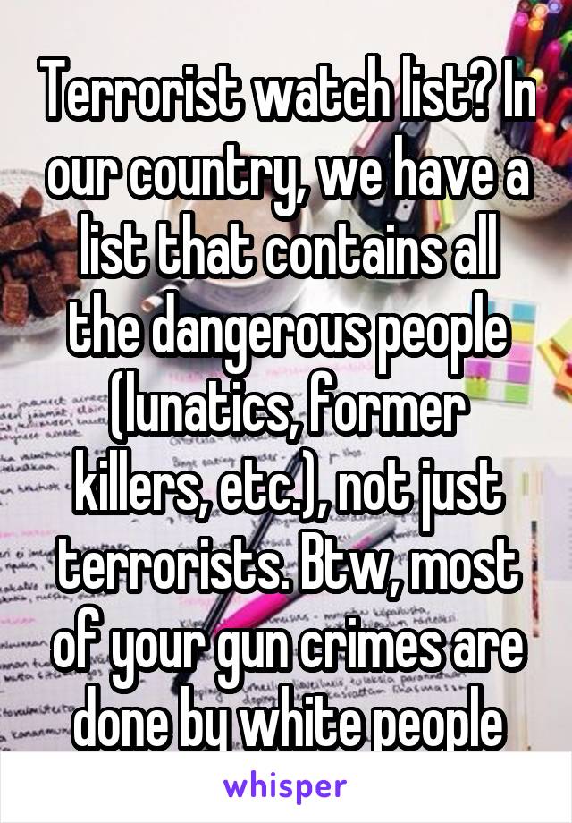 Terrorist watch list? In our country, we have a list that contains all the dangerous people (lunatics, former killers, etc.), not just terrorists. Btw, most of your gun crimes are done by white people