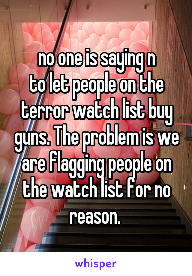 no one is saying n
to let people on the terror watch list buy guns. The problem is we are flagging people on the watch list for no reason. 