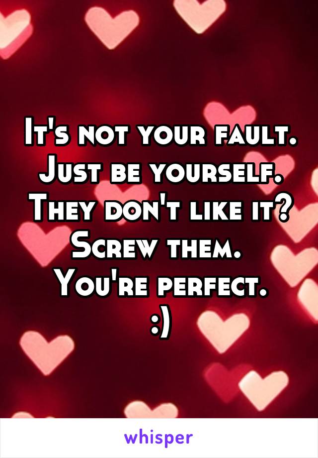 It's not your fault. Just be yourself. They don't like it? Screw them. 
You're perfect.
:)