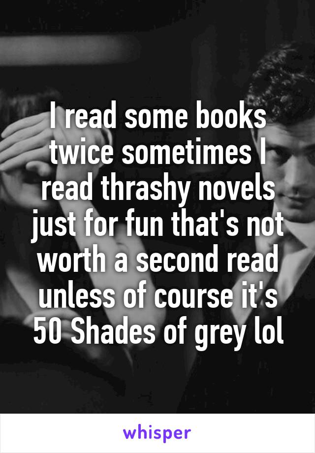 I read some books twice sometimes I read thrashy novels just for fun that's not worth a second read unless of course it's 50 Shades of grey lol