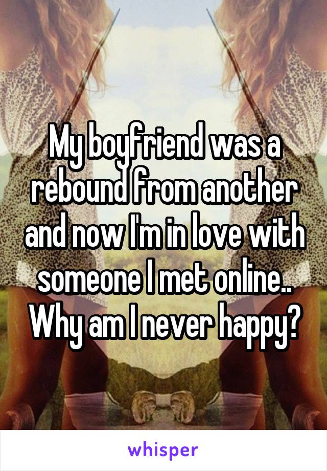 My boyfriend was a rebound from another and now I'm in love with someone I met online.. Why am I never happy?