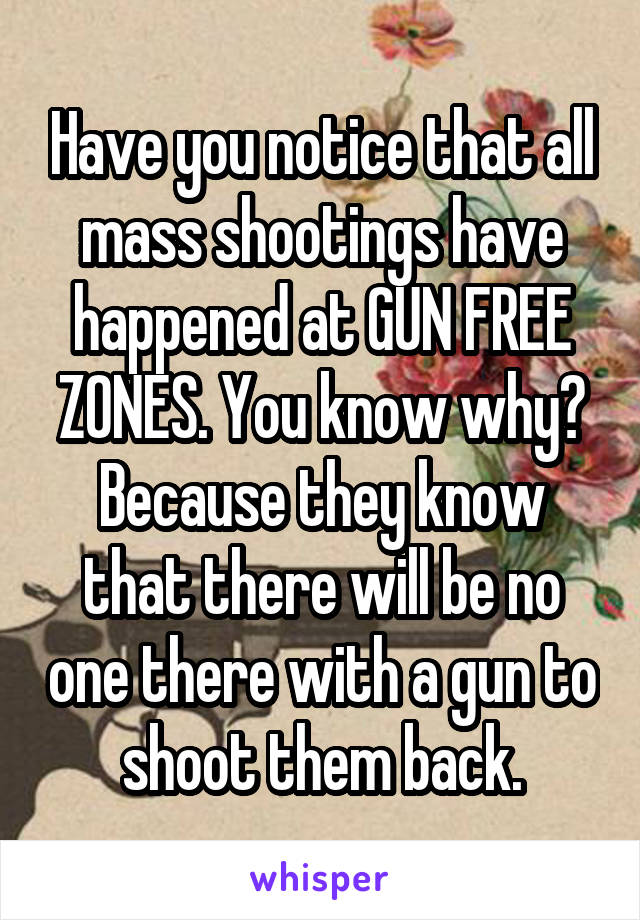 Have you notice that all mass shootings have happened at GUN FREE ZONES. You know why? Because they know that there will be no one there with a gun to shoot them back.