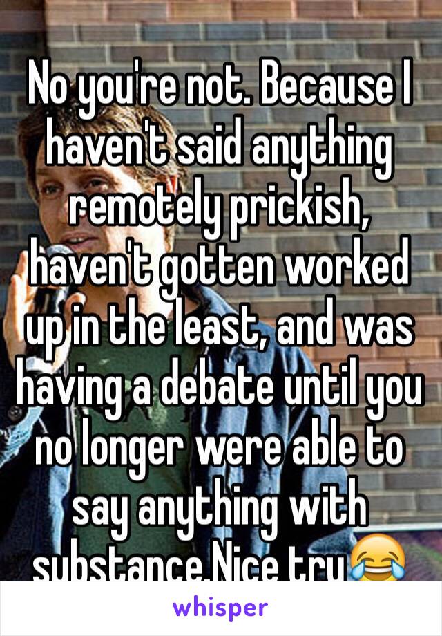 No you're not. Because I haven't said anything remotely prickish, haven't gotten worked up in the least, and was having a debate until you no longer were able to say anything with substance.Nice try😂