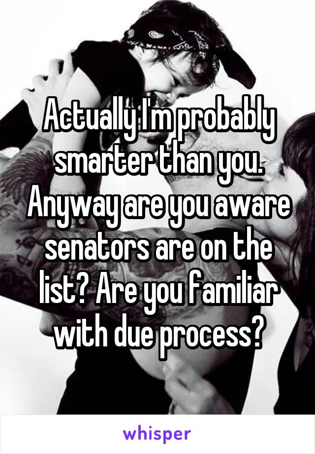 Actually I'm probably smarter than you. Anyway are you aware senators are on the list? Are you familiar with due process?