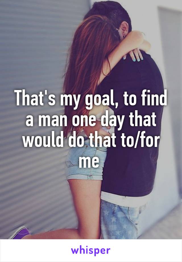 That's my goal, to find a man one day that would do that to/for me 