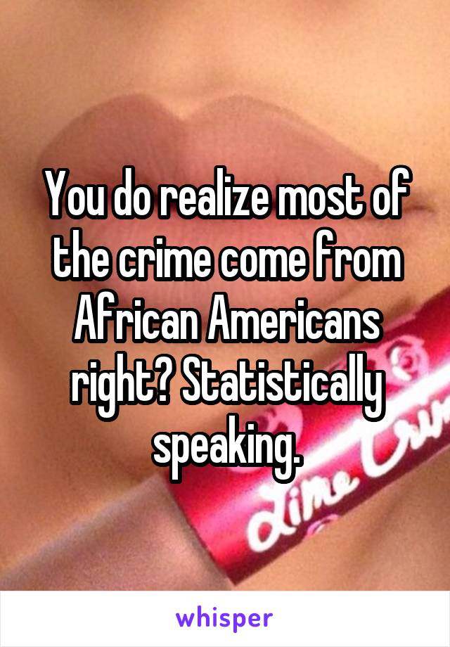 You do realize most of the crime come from African Americans right? Statistically speaking.