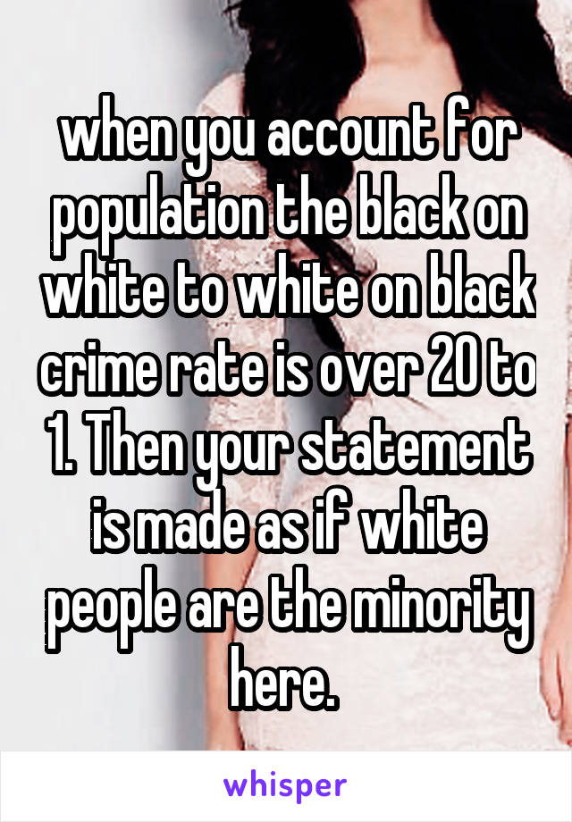 when you account for population the black on white to white on black crime rate is over 20 to 1. Then your statement is made as if white people are the minority here. 