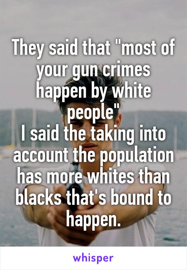 They said that "most of your gun crimes happen by white people"
I said the taking into account the population has more whites than blacks that's bound to happen.