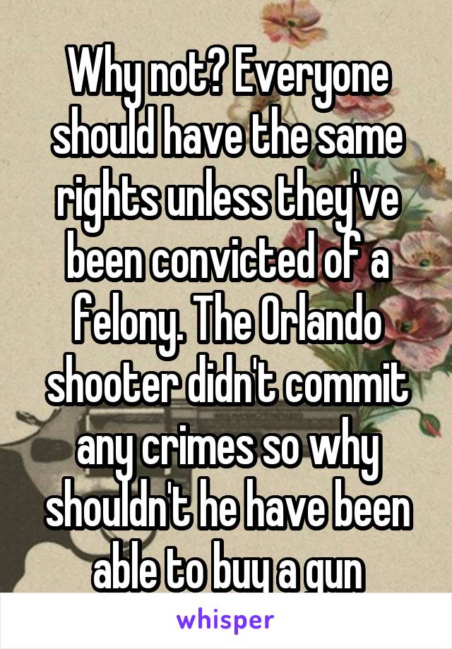 Why not? Everyone should have the same rights unless they've been convicted of a felony. The Orlando shooter didn't commit any crimes so why shouldn't he have been able to buy a gun