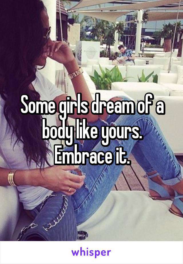 Some girls dream of a body like yours. Embrace it.