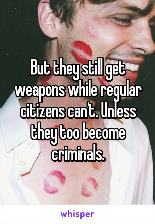 But they still get weapons while regular citizens can't. Unless they too become criminals.