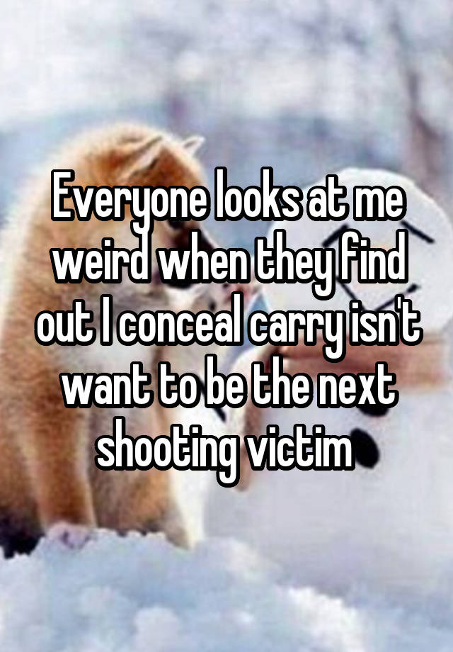 Everyone looks at me weird when they find out I conceal carry isn't want to be the next shooting victim 