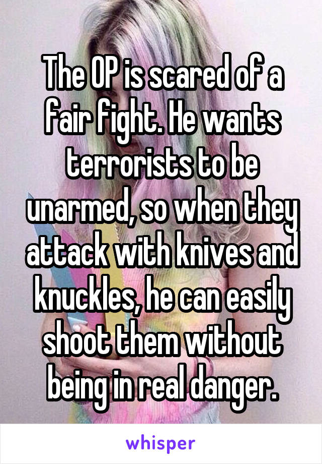 The OP is scared of a fair fight. He wants terrorists to be unarmed, so when they attack with knives and knuckles, he can easily shoot them without being in real danger.