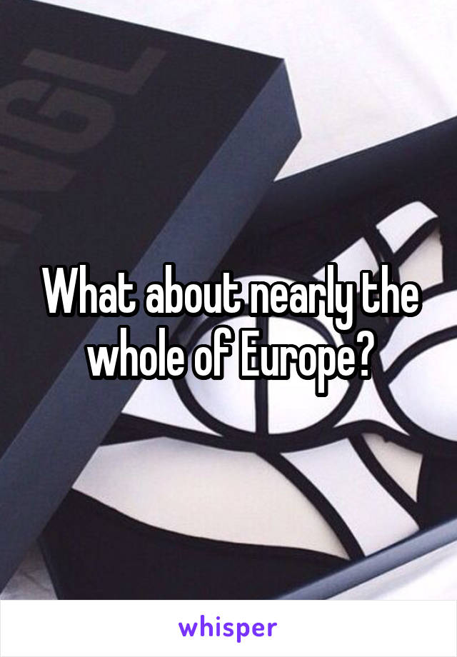 What about nearly the whole of Europe?