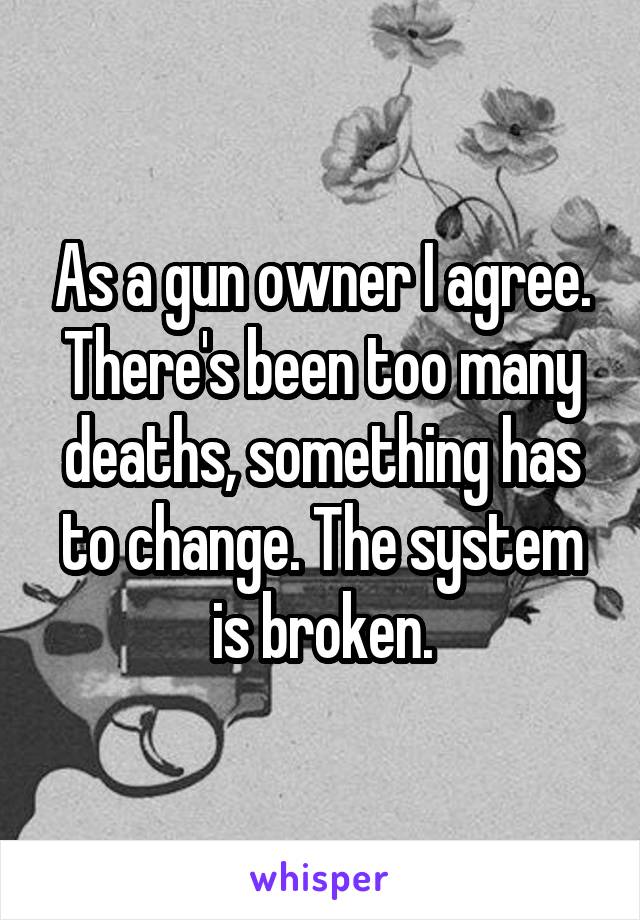 As a gun owner I agree. There's been too many deaths, something has to change. The system is broken.