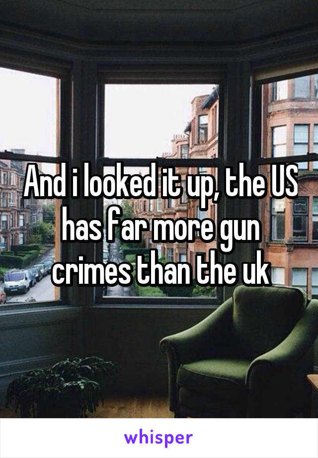 And i looked it up, the US has far more gun crimes than the uk