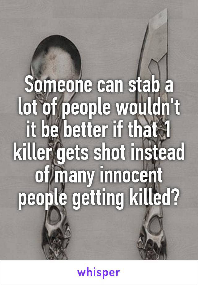 Someone can stab a lot of people wouldn't it be better if that 1 killer gets shot instead of many innocent people getting killed?