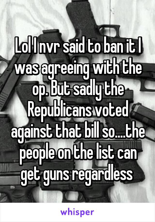 Lol I nvr said to ban it I was agreeing with the op. But sadly the Republicans voted against that bill so....the people on the list can get guns regardless 