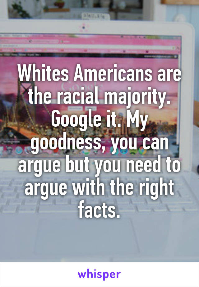 Whites Americans are the racial majority. Google it. My goodness, you can argue but you need to argue with the right facts.