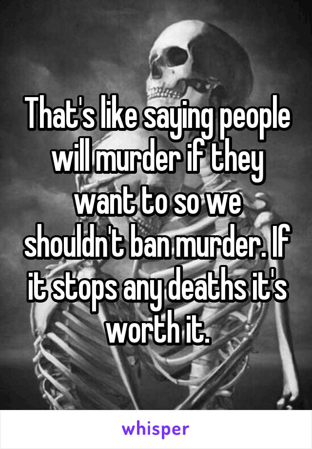 That's like saying people will murder if they want to so we shouldn't ban murder. If it stops any deaths it's worth it.