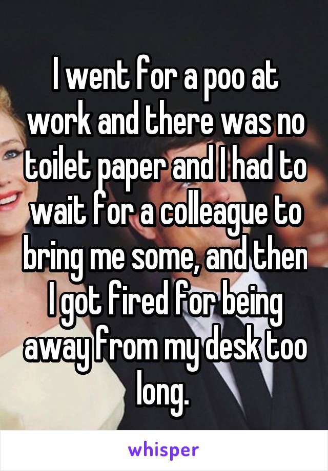 I went for a poo at work and there was no toilet paper and I had to wait for a colleague to bring me some, and then I got fired for being away from my desk too long. 