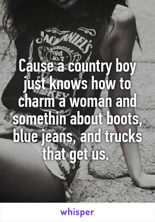 Cause a country boy just knows how to charm a woman and somethin about boots, blue jeans, and trucks that get us. 