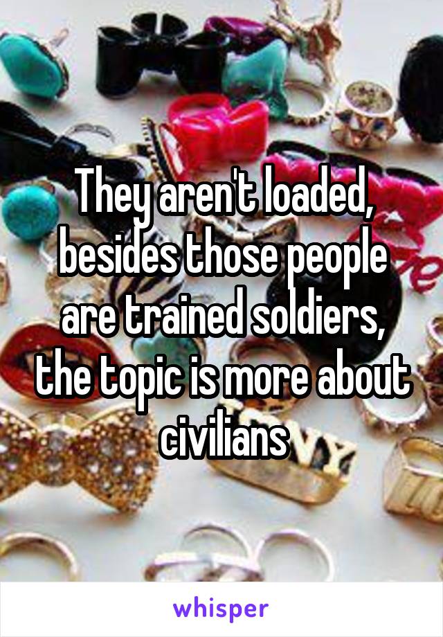 They aren't loaded, besides those people are trained soldiers, the topic is more about civilians