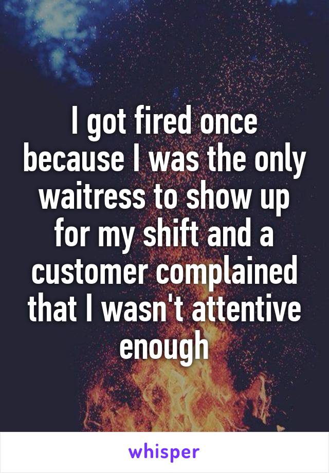 I got fired once because I was the only waitress to show up for my shift and a customer complained that I wasn't attentive enough
