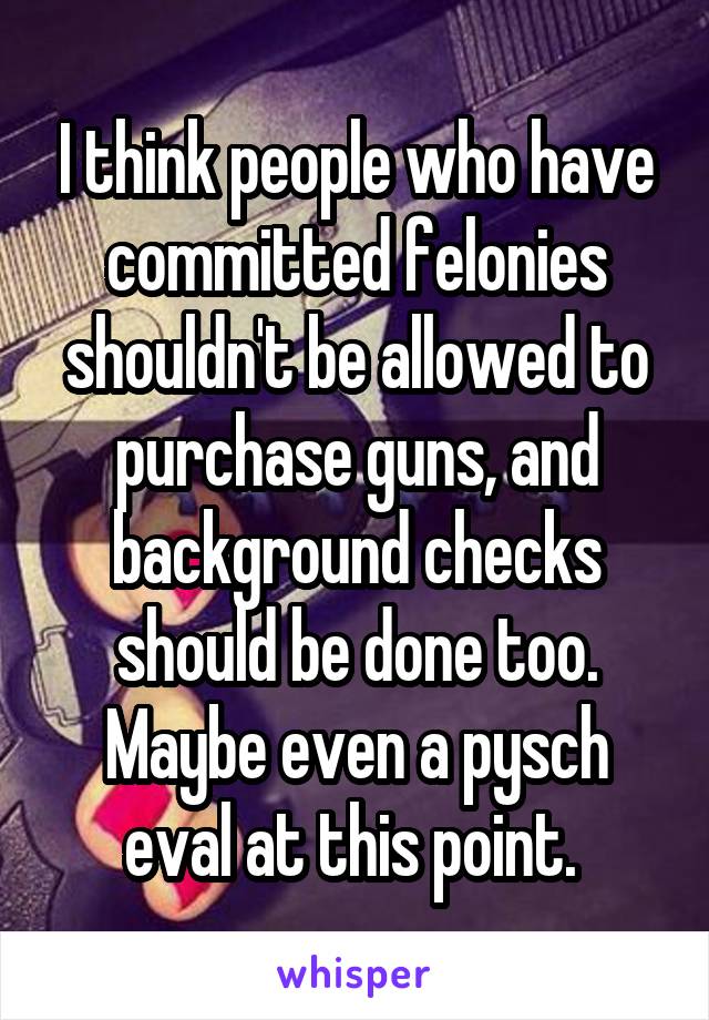 I think people who have committed felonies shouldn't be allowed to purchase guns, and background checks should be done too. Maybe even a pysch eval at this point. 