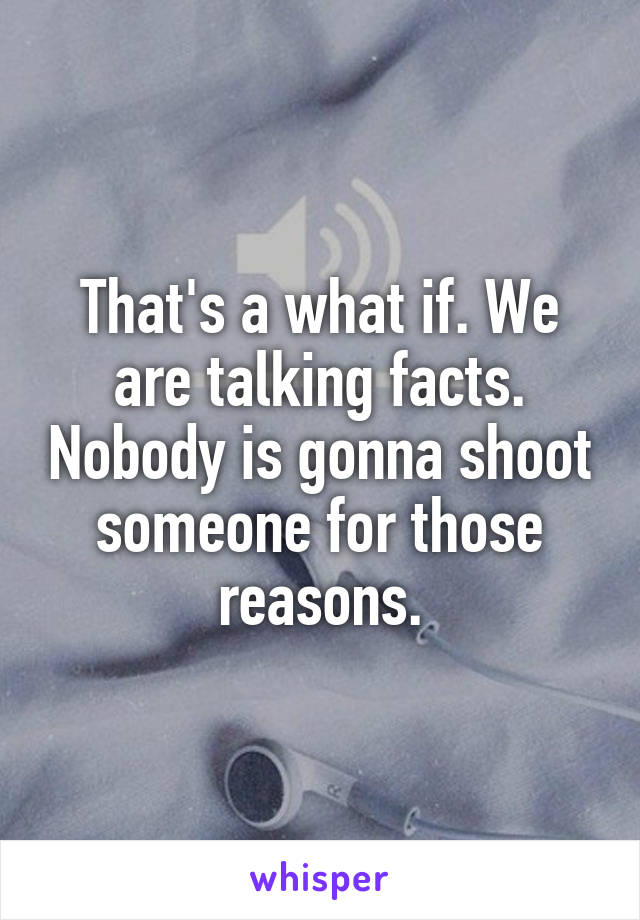 That's a what if. We are talking facts. Nobody is gonna shoot someone for those reasons.