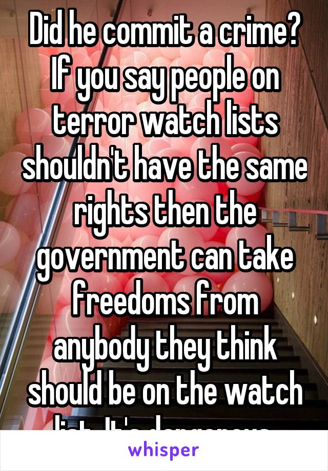 Did he commit a crime? If you say people on terror watch lists shouldn't have the same rights then the government can take freedoms from anybody they think should be on the watch list. It's dangerous.