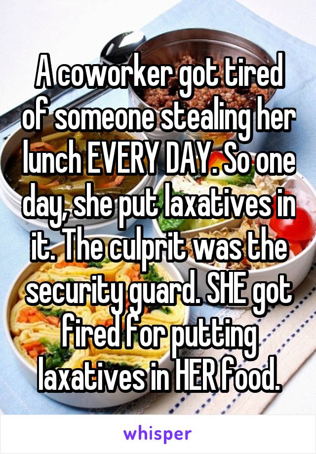 A coworker got tired of someone stealing her lunch EVERY DAY. So one day, she put laxatives in it. The culprit was the security guard. SHE got fired for putting laxatives in HER food.