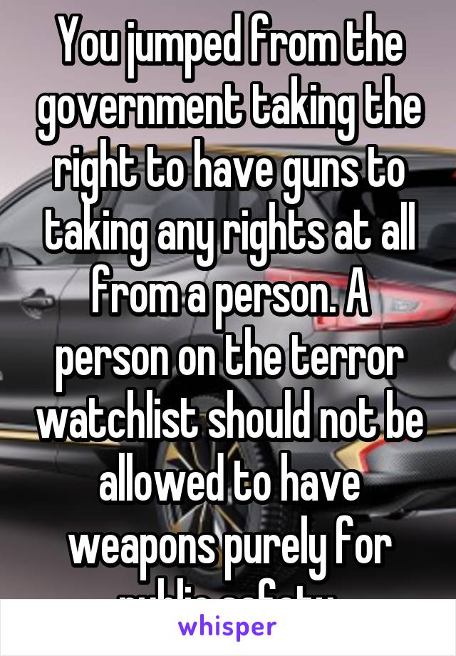 You jumped from the government taking the right to have guns to taking any rights at all from a person. A person on the terror watchlist should not be allowed to have weapons purely for public safety.