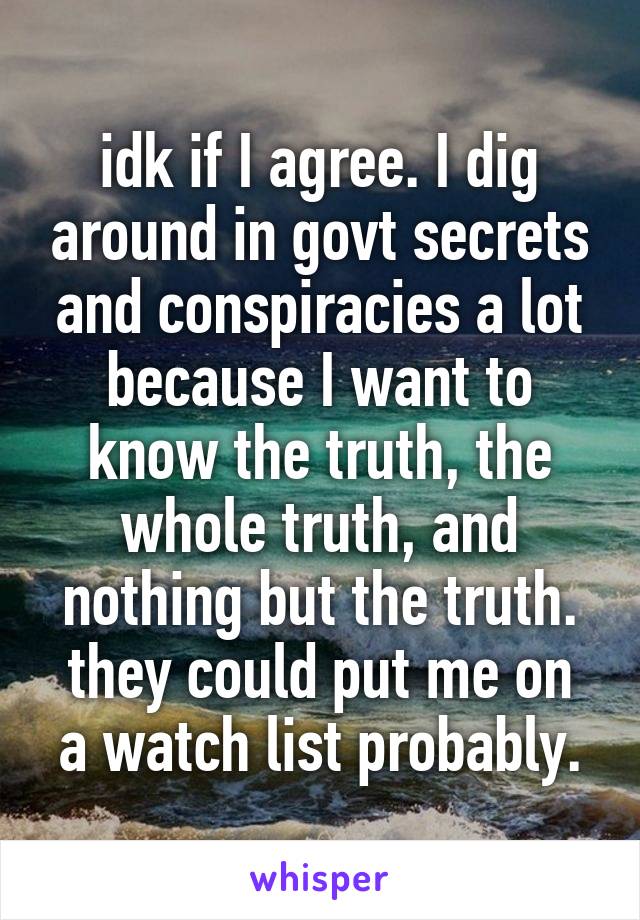 idk if I agree. I dig around in govt secrets and conspiracies a lot because I want to know the truth, the whole truth, and nothing but the truth.
they could put me on a watch list probably.