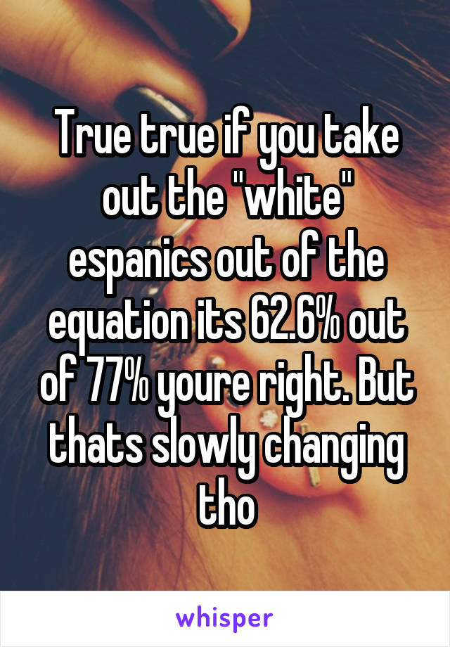 True true if you take out the "white" espanics out of the equation its 62.6% out of 77% youre right. But thats slowly changing tho