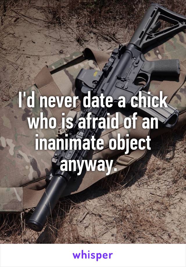 I'd never date a chick who is afraid of an inanimate object anyway.  