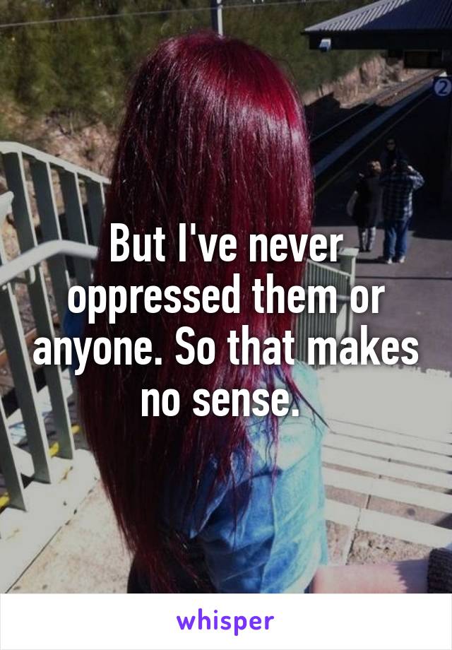 But I've never oppressed them or anyone. So that makes no sense. 