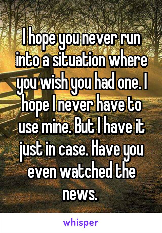 I hope you never run into a situation where you wish you had one. I hope I never have to use mine. But I have it just in case. Have you even watched the news. 