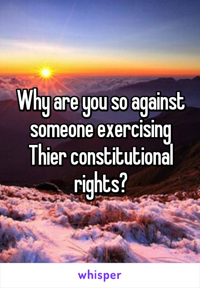 Why are you so against someone exercising Thier constitutional rights?